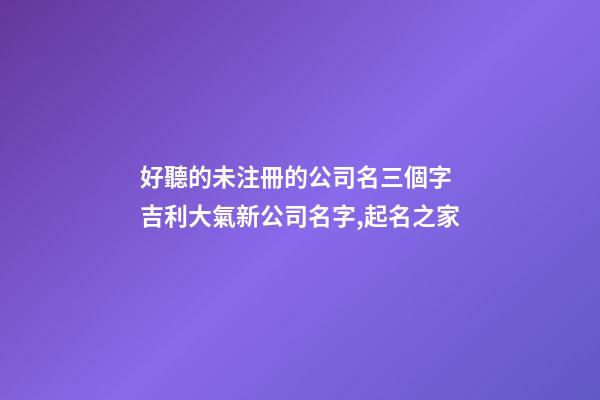 好聽的未注冊的公司名三個字 吉利大氣新公司名字,起名之家